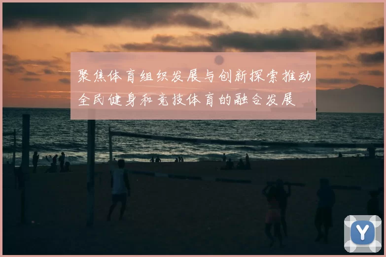 聚焦体育组织发展与创新探索推动全民健身和竞技体育的融合发展