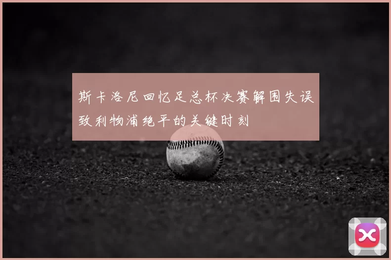 斯卡洛尼回忆足总杯决赛解围失误致利物浦绝平的关键时刻