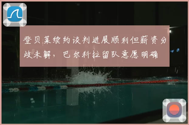 登贝莱续约谈判进展顺利但薪资分歧未解，巴尔科拉留队意愿明确