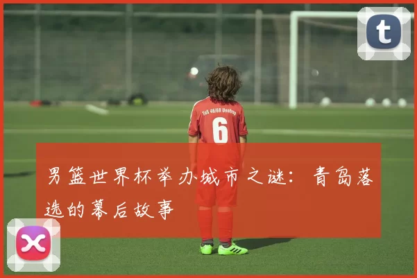 男篮世界杯举办城市之谜:青岛落选的幕后故事