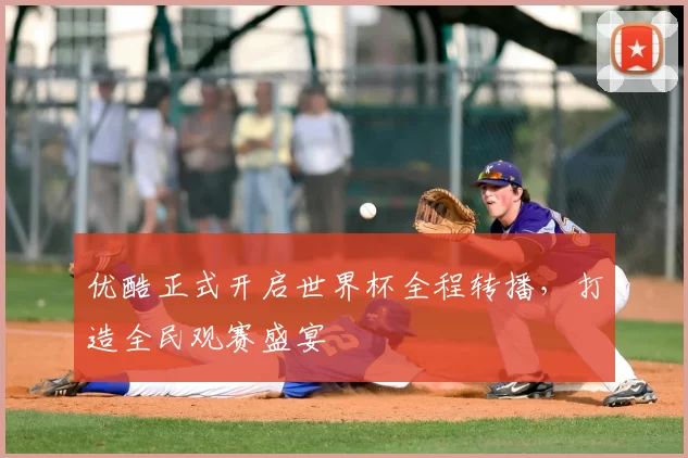 优酷正式开启世界杯全程转播,打造全民观赛盛宴