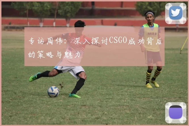 专访周伟：深入探讨CSGO成功背后的策略与魅力