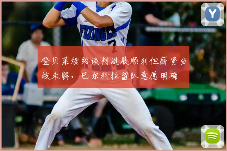 登贝莱续约谈判进展顺利但薪资分歧未解,巴尔科拉留队意愿明确