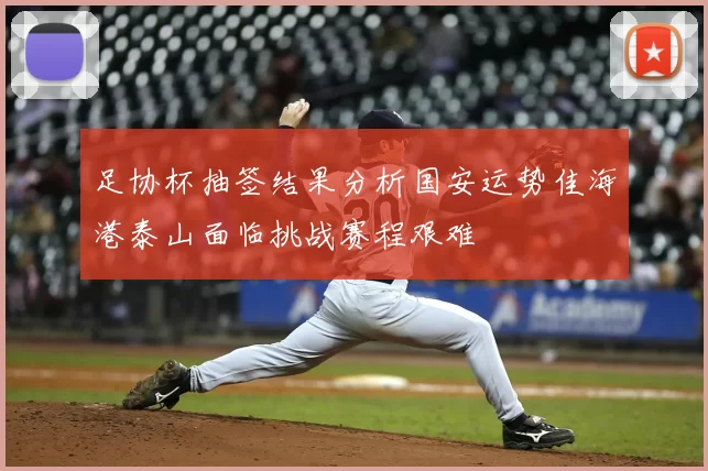 足协杯抽签结果分析国安运势佳海港泰山面临挑战赛程艰难