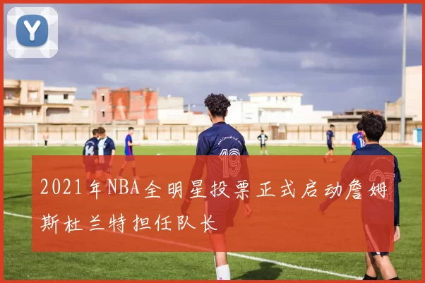 2021年NBA全明星投票正式启动詹姆斯杜兰特担任队长