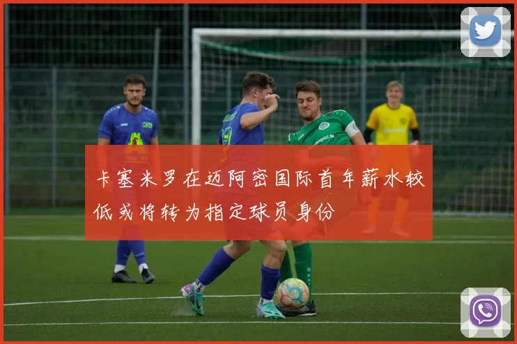 卡塞米罗在迈阿密国际首年薪水较低或将转为指定球员身份
