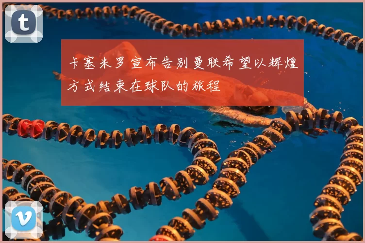 卡塞米罗宣布告别曼联希望以辉煌方式结束在球队的旅程