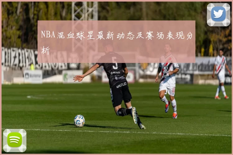 NBA混血球星最新动态及赛场表现分析