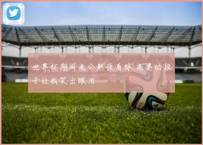 世界杯期间老公熬夜看球 老婆的段子让我笑出眼泪