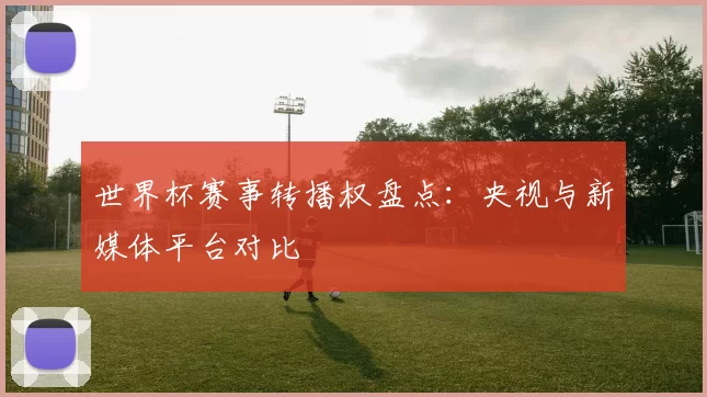 世界杯赛事转播权盘点：央视与新媒体平台对比