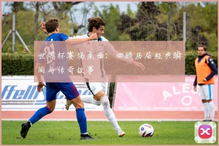 世界杯赛场桌面：回顾历届经典瞬间与传奇故事