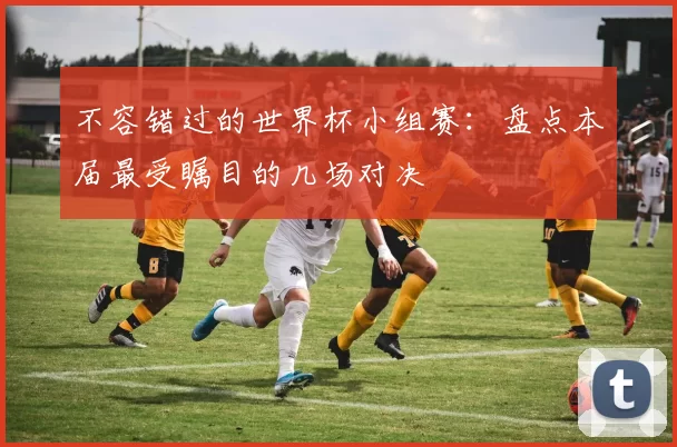 不容错过的世界杯小组赛：盘点本届最受瞩目的几场对决