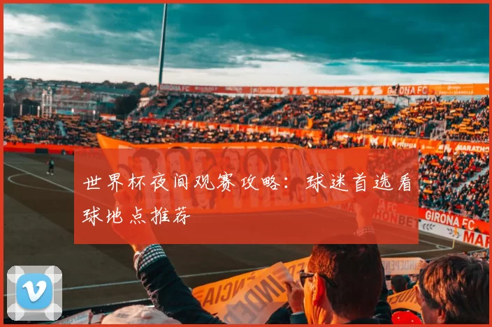 世界杯夜间观赛攻略:球迷首选看球地点推荐