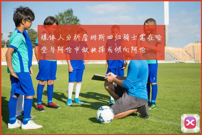 媒体人分析詹姆斯回归骑士需在哈登与阿伦中做抉择或倾向阿伦