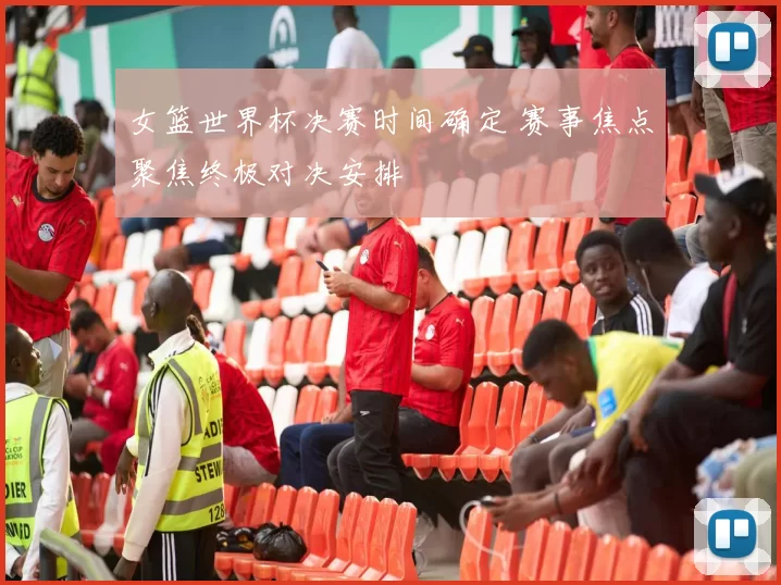 女篮世界杯决赛时间确定 赛事焦点聚焦终极对决安排