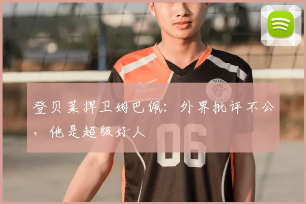 登贝莱捍卫姆巴佩：外界批评不公，他是超级好人