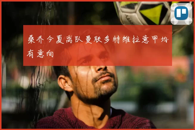 桑乔今夏离队曼联多特维拉意甲均有意向