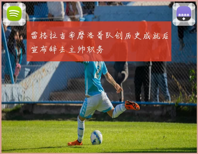 雷格拉吉率摩洛哥队创历史成就后宣布辞去主帅职务