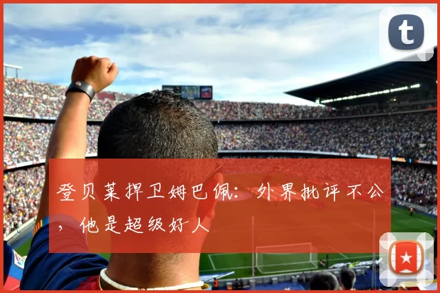 登贝莱捍卫姆巴佩:外界批评不公,他是超级好人