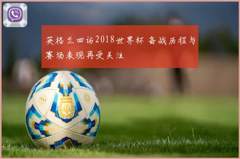 英格兰回访2018世界杯 备战历程与赛场表现再受关注