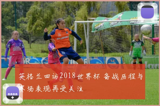 英格兰回访2018世界杯 备战历程与赛场表现再受关注