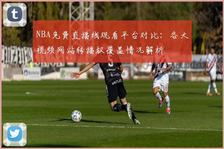 NBA免费直播线观看平台对比:各大视频网站转播权覆盖情况解析