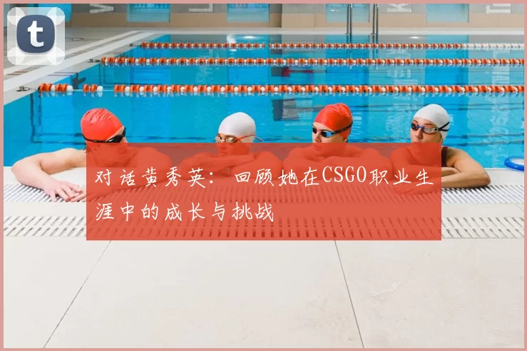 对话黄秀英：回顾她在CSGO职业生涯中的成长与挑战