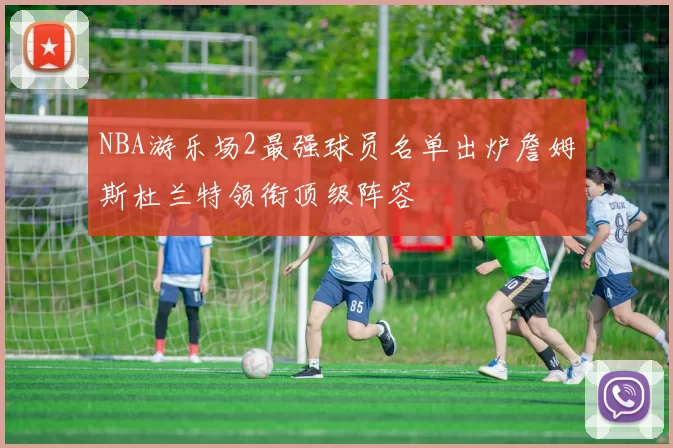 NBA游乐场2最强球员名单出炉詹姆斯杜兰特领衔顶级阵容
