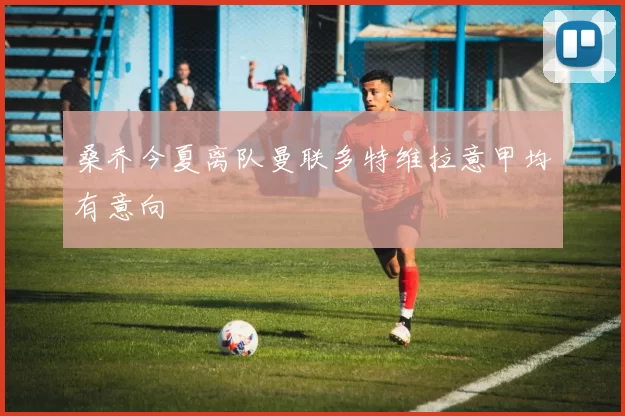 桑乔今夏离队曼联多特维拉意甲均有意向