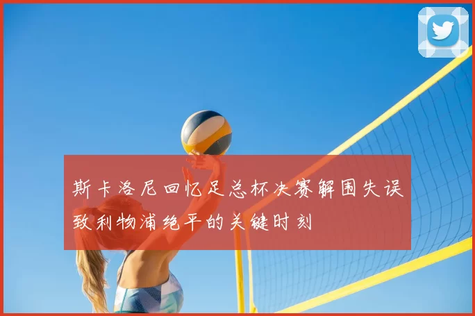 斯卡洛尼回忆足总杯决赛解围失误致利物浦绝平的关键时刻
