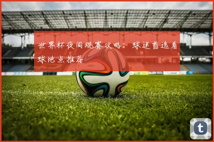 世界杯夜间观赛攻略:球迷首选看球地点推荐