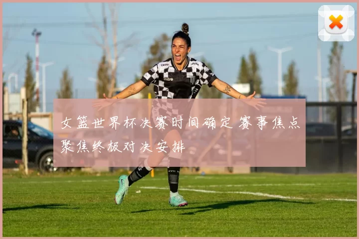 女篮世界杯决赛时间确定 赛事焦点聚焦终极对决安排