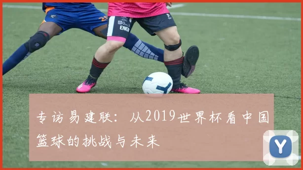 专访易建联:从2019世界杯看中国篮球的挑战与未来