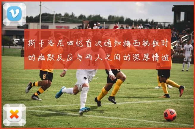 斯卡洛尼回忆首次通知梅西执教时的幽默反应与两人之间的深厚情谊