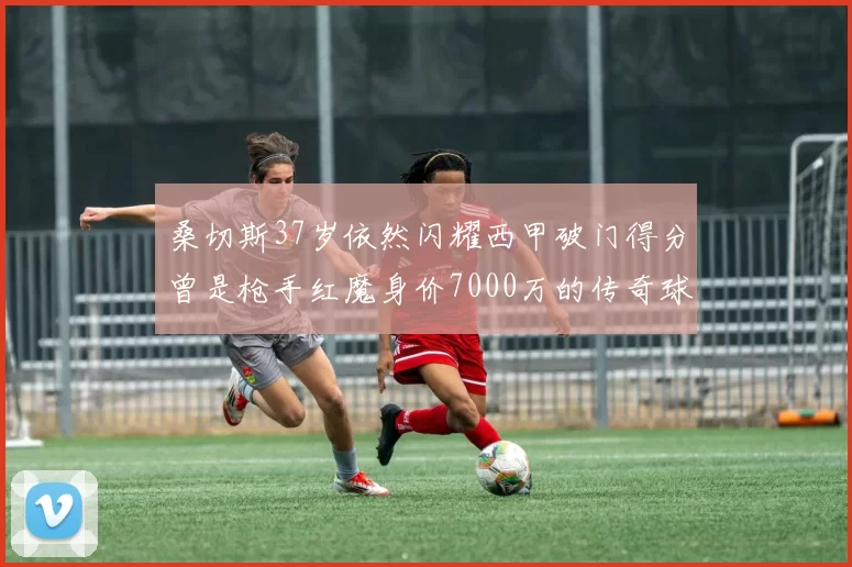 桑切斯37岁依然闪耀西甲破门得分曾是枪手红魔身价7000万的传奇球星
