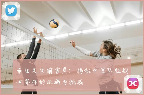 专访足协前官员:揭秘中国队征战世界杯的机遇与挑战