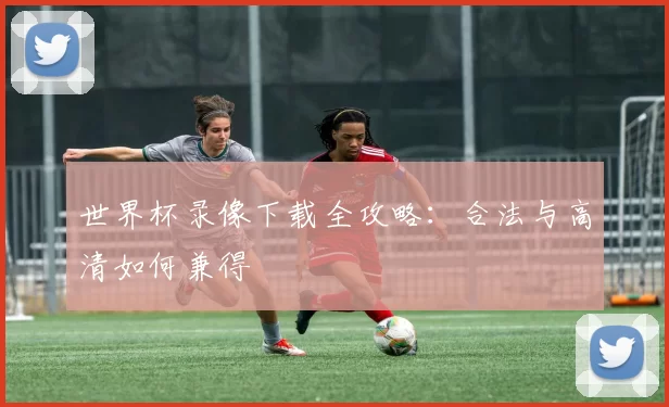 世界杯录像下载全攻略:合法与高清如何兼得