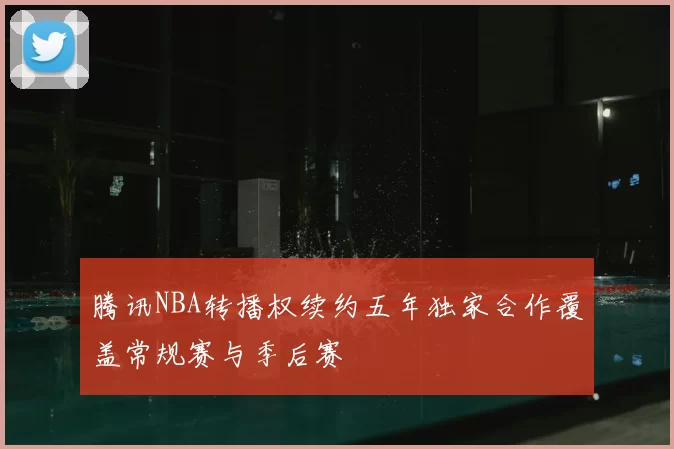 腾讯NBA转播权续约五年独家合作覆盖常规赛与季后赛