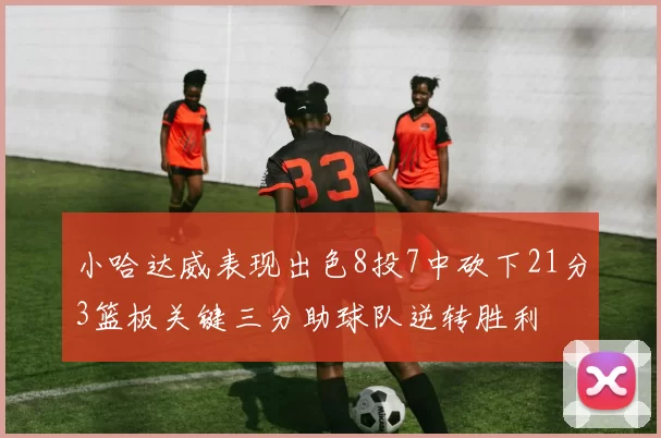 小哈达威表现出色8投7中砍下21分3篮板关键三分助球队逆转胜利