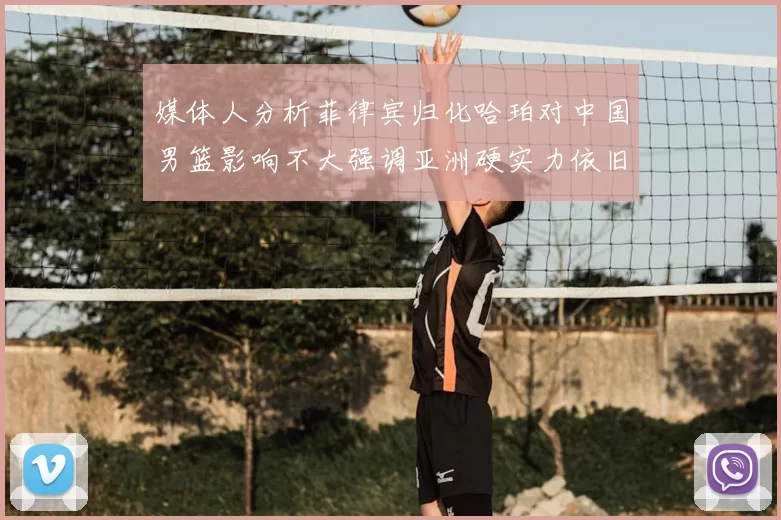 媒体人分析菲律宾归化哈珀对中国男篮影响不大强调亚洲硬实力依旧强劲