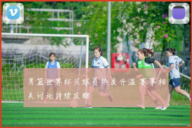 男篮世界杯买球员热度升温 赛事相关讨论持续发酵