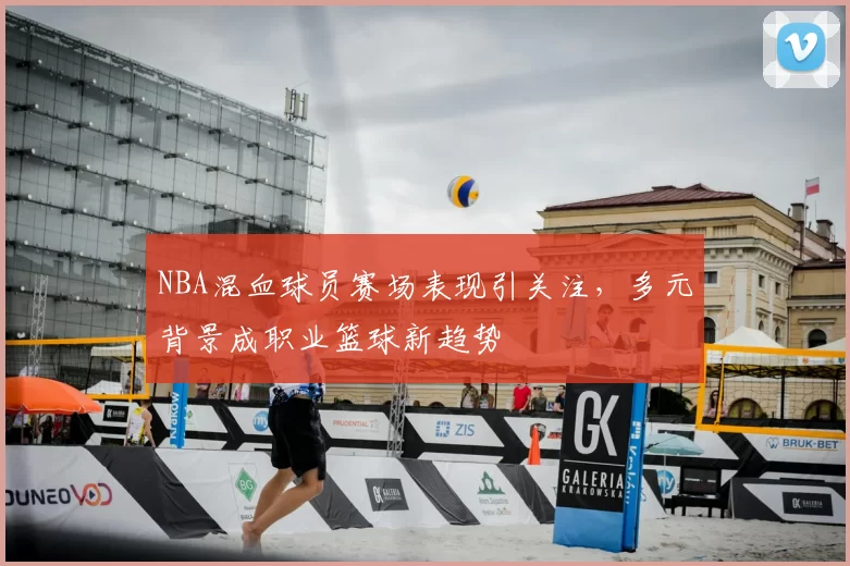 NBA混血球员赛场表现引关注，多元背景成职业篮球新趋势
