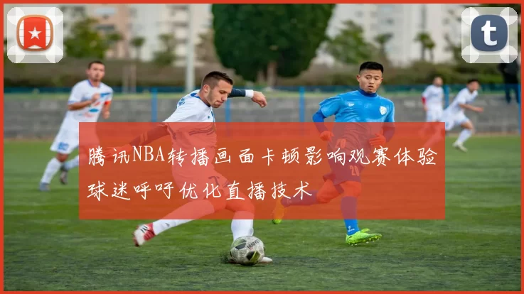 腾讯NBA转播画面卡顿影响观赛体验球迷呼吁优化直播技术