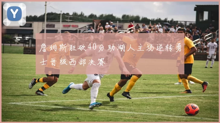 詹姆斯狂砍40分助湖人主场逆转勇士晋级西部决赛