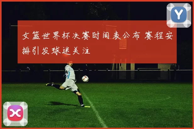 女篮世界杯决赛时间表公布 赛程安排引发球迷关注