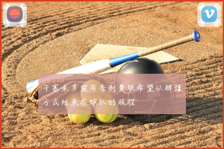 卡塞米罗宣布告别曼联希望以辉煌方式结束在球队的旅程