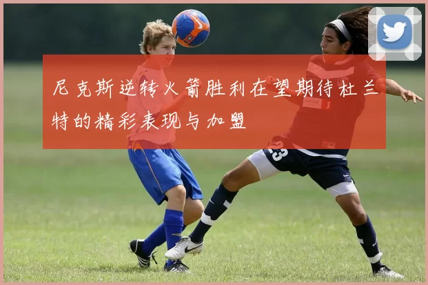 尼克斯逆转火箭胜利在望期待杜兰特的精彩表现与加盟