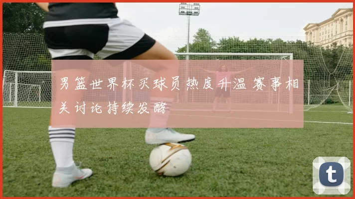 男篮世界杯买球员热度升温 赛事相关讨论持续发酵