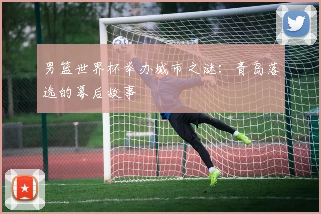 男篮世界杯举办城市之谜:青岛落选的幕后故事