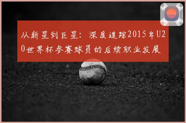 从新星到巨星：深度追踪2015年U20世界杯参赛球员的后续职业发展